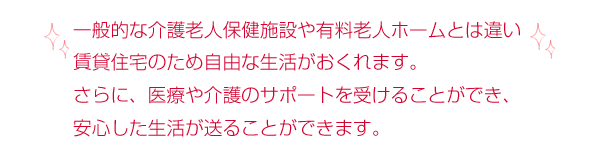 一般的な介護老人保健施設や有料老人ホームとは違い賃貸住宅のため自由な生活がおくれます。さらに、医療や介護のサポートを受けることができ、安心した生活が送ることができます。