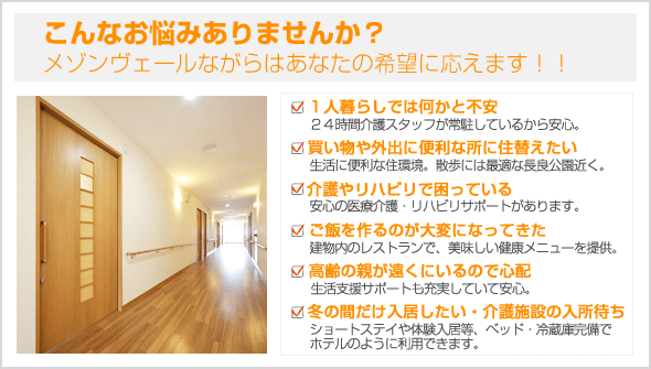 こんなお悩みありませんか？メゾンヴェールながらははあなたの希望に応えます！　・１人暮らしでは何かと不安　・買い物や外出に便利な所に住替えたい　・介護やリハビリで困っている　・ご飯を作るのが大変になってきた　・高齢の親が遠くにいるので心配　・冬の間だけ入居したい　・介護施設の入所待ち