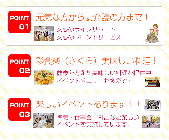 1.元気な方から要介護の方まで！「安心のライフサポート・安心のフロントサービス」　2.建物内のレストランでおいしい料理！「健康を考えた美味しい料理を提供中。イベントメニューも多彩です。」　3.楽しいイベントあります！「陶芸、食事会、外出など楽しいイベントを実施しています。」